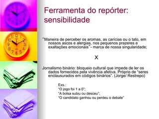 Ferramenta do repórter:
sensibilidade
“Maneira de perceber os aromas, as carícias ou o tato, em
nossos ascos e alergias, nos pequenos prazeres e
exaltações emocionais”- marca de nossa singularidade;
X
Jornalismo binário: bloqueio cultural que impede de ler os
dados fornecidos pela vivência afetiva. Próprio de “seres
enclausurados em códigos binários”. (Jorge/ Restrepo)
Exs.:
“O jogo foi 1 a 0”;
“A bolsa subiu ou desceu”;
“O candidato ganhou ou perdeu o debate”
 