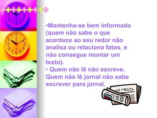 • Mantenha-se bem informado
(quem não sabe o que
acontece ao seu redor não
analisa ou relaciona fatos, e
não consegue montar um
texto).
• Quem não lê não escreve.
Quem não lê jornal não sabe
escrever para jornal.
 
