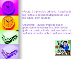 • Pauta: é o princípio primeiro. A qualidade
dos textos (e do jornal) depende de uma
boa pauta, bem apurada.
• Apuração – buscar mais do que o
aparentemente necessário. Informação
ajuda na construção de qualquer texto, de
qualquer tamanho, sobre qualquer assunto.
 