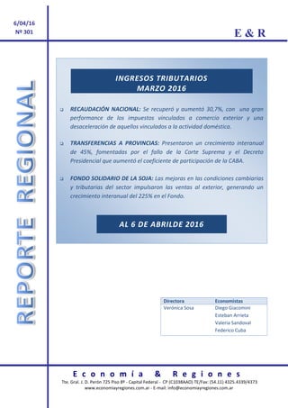 E & R
E c o n o m í a & R e g i o n e s
Tte. Gral. J. D. Perón 725 Piso 8º - Capital Federal - CP (C1038AAO) TE/Fax: (54.11) 4325.4339/4373
www.economiayregiones.com.ar - E-mail: info@economiayregiones.com.ar
6/04/16
Nº 301
La
Sost
INGRESOS TRIBUTARIOS
MARZO 2016
 RECAUDACIÓN NACIONAL: Se recuperó y aumentó 30,7%, con una gran
performance de los impuestos vinculados a comercio exterior y una
desaceleración de aquellos vinculados a la actividad doméstica.
 TRANSFERENCIAS A PROVINCIAS: Presentaron un crecimiento interanual
de 45%, fomentadas por el fallo de la Corte Suprema y el Decreto
Presidencial que aumentó el coeficiente de participación de la CABA.
 FONDO SOLIDARIO DE LA SOJA: Las mejoras en las condiciones cambiarias
y tributarias del sector impulsaron las ventas al exterior, generando un
crecimiento interanual del 225% en el Fondo.
AL 6 DE ABRILDE 2016
Directora Economistas
Verónica Sosa Diego Giacomini
Esteban Arrieta
Valeria Sandoval
Federico Cuba
 