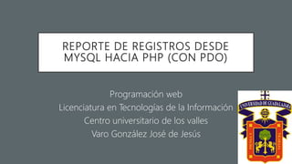 REPORTE DE REGISTROS DESDE
MYSQL HACIA PHP (CON PDO)
Programación web
Licenciatura en Tecnologías de la Información
Centro universitario de los valles
Varo González José de Jesús
 
