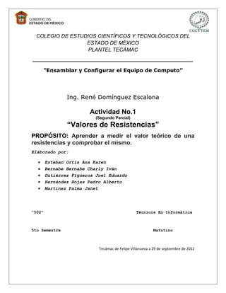 COLEGIO DE ESTUDIOS CIENTÍFICOS Y TECNOLÓGICOS DEL
                 ESTADO DE MÉXICO
                  PLANTEL TECÁMAC
_______________________________________
    “Ensamblar y Configurar el Equipo de Computo”




                Ing. René Domínguez Escalona

                         Actividad No.1
                           (Segundo Parcial)
                “Valores de Resistencias”
PROPÓSITO: Aprender a medir el valor teórico de una
resistencias y comprobar el mismo.
Elaborado por:

        Esteban Ortiz Ana Karen
        Bernabe Bernabe Charly Iván
        Gutiérrez Figueroa Joel Eduardo
        Hernández Rojas Pedro Alberto
        Martínez Palma Janet




“502”                                            Técnicos En Informática



5to Semestre                                               Matutino



                            Tecámac de Felipe Villanueva a 29 de septiembre de 2012
 