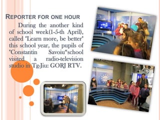 REPORTER FOR ONE HOUR
      During the another kind
 of school week(1-5-th April),
 called "Learn more, be better"
 this school year, the pupils of
 "Constantin      Savoiu“school
 visited   a     radio-television
 studio in Tg-Jiu: GORJ RTV.
 