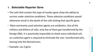 1. Selectable Reporter Gene
• The cells that contain this type of marker gene show the ability to
survive under selective conditions. These selective conditions would
otherwise result in the death of the cells lacking that specific gene.
• Most commonly used selective agents are antibiotics. Out of the
millions and billions of cells, only few of them get transformed by the
foreign DNA. It is practically impossible to check every individual cell,
so a selective agent is required to eliminate the non- transformed cells,
leaving only the desired ones.
• Example: Lac Z gene
8
 