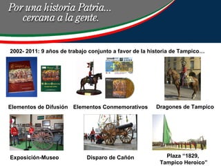 2002- 2011: 9 años de trabajo conjunto a favor de la historia de Tampico… Elementos de Difusión Elementos Conmemorativos Dragones de Tampico Exposición-Museo Disparo de Cañón Plaza “1829,  Tampico Heroico” 
