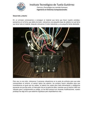 Instituto Tecnológico de Tuxtla Gutiérrez
Ciencia y Tecnología con sentido Humano
Ingeniería en Sistemas Computacionales
Desarrollo y diseño
En un principio comenzamos a conseguir el material que tenía que llevar nuestro prototipo,
pensamos en la forma que debía de tener, colocamos una pequeña base de plástico la cual tenía
que tener todo el material, después colocamos 2 motor reductores y una pequeña llanta deslizable
Pero eso no era todo, colocamos 3 sensores ultrasónicos en la parte de enfrente para que este
comprendiera el entorno, el sensor óptico iba adentro, los jumpers fueron utilizados para que
conectáramos al igual que los cables, la batería fue usada para darle alimentación y estábamos
pensando de que tipo seria, el interruptor iba en la parte de atrás, mientras que el arduino UNO era
utilizado para ir programando su código, no fue fácil porque tuvo diversas modificaciones, nuestro
prototipo fue algo de lo que estamos orgullosos pero esperábamos más…
 