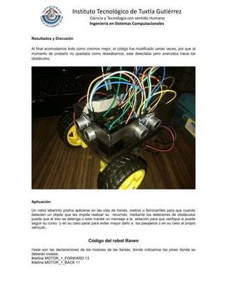 Instituto Tecnológico de Tuxtla Gutiérrez
Ciencia y Tecnología con sentido Humano
Ingeniería en Sistemas Computacionales
Resultados y Discusión
Al final acomodamos todo como creímos mejor, el código fue modificado varias veces, por que al
momento de probarlo no quedaba como deseábamos, este detectaba pero avanzaba hacia los
obstáculos.
Aplicación:
Un robot laberinto podría aplicarse en las vías de trenes, metros o ferrocarriles para que cuando
detecten un objeto que les impida realizar su recorrido, mediante los detectores de obstáculos
puede que el tren se detenga o este mande un mensaje a la estación para que verifique si puede
seguir su curso o en su caso parar para evitar mayor daño a los pasajeros o en su caso al propio
vehículo.
Código del robot Raven
//esta son las declaraciones de los motores de las llantas, donde indicamos los pines donde se
deberán instalar.
#define MOTOR_1_FORWARD 13
#define MOTOR_1_BACK 11
 