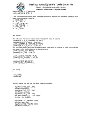 Instituto Tecnológico de Tuxtla Gutiérrez
Ciencia y Tecnología con sentido Humano
Ingeniería en Sistemas Computacionales
#define MOTOR_2_FORWARD 9
#define MOTOR_2_BACK 10
Estas variables corresponden a los sensores ultrasónicos, también nos indica en cuales pin de la
placa arduino deberán instalarse.
int ECHO_DER = 7;
int TRIG_DER = 6;
int ECHO_FRENTE = 5;
int TRIG_FRENTE = 4;
int ECHO_IZQ = 3;
int TRIG_IZQ = 2;
void setup()
{
//En esta parte mandamos energia a los motores en la placa de arduino.
pinMode(MOTOR_1_FORWARD, OUTPUT);
pinMode(MOTOR_1_BACK, OUTPUT);
pinMode(MOTOR_2_FORWARD, OUTPUT);
pinMode(MOTOR_2_BACK, OUTPUT);
//en esta parte encendemos los sensores quienes detectaran los objetos, es decir los obstáculos
que nuestro robot localice durante su desplazamiento.
pinMode(ECHO_DER, INPUT);
pinMode(TRIG_DER, OUTPUT);
pinMode(ECHO_FRENTE, INPUT);
pinMode(TRIG_FRENTE, OUTPUT);
pinMode(ECHO_IZQ, INPUT);
pinMode(TRIG_IZQ, OUTPUT);
}
void loop()
{
delay(5000);
while(true){
long dur_frente, dur_der, dur_izq, frente, derecha, izquierda;
digitalWrite(TRIG_DER, LOW);
delayMicroseconds(2);
digitalWrite(TRIG_DER, HIGH);
delayMicroseconds(5);
digitalWrite(TRIG_DER, LOW);
dur_der = pulseIn(ECHO_DER, HIGH);
derecha = dur_der/29/2;
digitalWrite(TRIG_FRENTE, LOW);
delayMicroseconds(2);
digitalWrite(TRIG_FRENTE, HIGH);
delayMicroseconds(5);
 