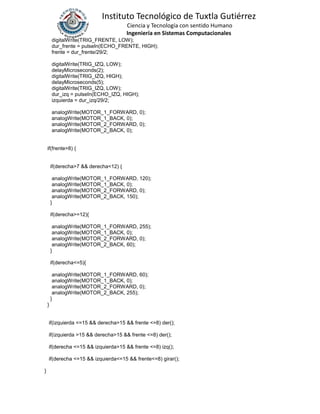 Instituto Tecnológico de Tuxtla Gutiérrez
Ciencia y Tecnología con sentido Humano
Ingeniería en Sistemas Computacionales
digitalWrite(TRIG_FRENTE, LOW);
dur_frente = pulseIn(ECHO_FRENTE, HIGH);
frente = dur_frente/29/2;
digitalWrite(TRIG_IZQ, LOW);
delayMicroseconds(2);
digitalWrite(TRIG_IZQ, HIGH);
delayMicroseconds(5);
digitalWrite(TRIG_IZQ, LOW);
dur_izq = pulseIn(ECHO_IZQ, HIGH);
izquierda = dur_izq/29/2;
analogWrite(MOTOR_1_FORWARD, 0);
analogWrite(MOTOR_1_BACK, 0);
analogWrite(MOTOR_2_FORWARD, 0);
analogWrite(MOTOR_2_BACK, 0);
if(frente>8) {
if(derecha>7 && derecha<12) {
analogWrite(MOTOR_1_FORWARD, 120);
analogWrite(MOTOR_1_BACK, 0);
analogWrite(MOTOR_2_FORWARD, 0);
analogWrite(MOTOR_2_BACK, 150);
}
if(derecha>=12){
analogWrite(MOTOR_1_FORWARD, 255);
analogWrite(MOTOR_1_BACK, 0);
analogWrite(MOTOR_2_FORWARD, 0);
analogWrite(MOTOR_2_BACK, 60);
}
if(derecha<=5){
analogWrite(MOTOR_1_FORWARD, 60);
analogWrite(MOTOR_1_BACK, 0);
analogWrite(MOTOR_2_FORWARD, 0);
analogWrite(MOTOR_2_BACK, 255);
}
}
if(izquierda <=15 && derecha>15 && frente <=8) der();
if(izquierda >15 && derecha>15 && frente <=8) der();
if(derecha <=15 && izquierda>15 && frente <=8) izq();
if(derecha <=15 && izquierda<=15 && frente<=8) girar();
}
 