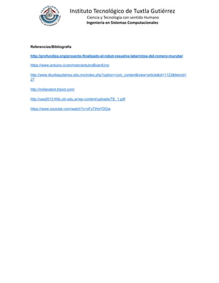 Instituto Tecnológico de Tuxtla Gutiérrez
Ciencia y Tecnología con sentido Humano
Ingeniería en Sistemas Computacionales
Referencias/Bibliografía
http://profundiza.org/proyecto-finalizado-el-robot-resuelve-laberintos-del-romero-murube/
https://www.arduino.cc/en/main/arduinoBoardUno
http://www.ittuxtlagutierrez.edu.mx/index.php?option=com_content&view=article&id=1123&Itemid=
27
http://indianabot.tripod.com/
http://uea2013.frbb.utn.edu.ar/wp-content/uploads/TE_1.pdf
https://www.youtube.com/watch?v=oFyTtHxYDGw
 