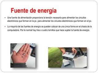 Fuente de energía
 Una fuente de alimentación proporciona la tensión necesaria para alimentar los circuitos
electrónicos que forman en la pc. para alimentar los circuitos electrónicos que forman en el pc.
 La mayoría de las fuentes de energía se pueden colocar de una única forma en el chasis de la
computadora. Por lo normal hay tres o cuatro tornillos que hace sujetar la fuente de energía.
 