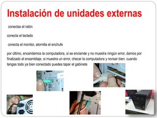 Instalación de unidades externas
conectas el ratón
conecta el teclado
conecta el monitor, atornilla el enchufe
por último, encendemos la computadora, si se enciende y no muestra ningún error, damos por
finalizado el ensamblaje, si muestra un error, checar la computadora y revisar bien. cuando
tengas todo ya bien conectado puedes tapar el gabinete
 