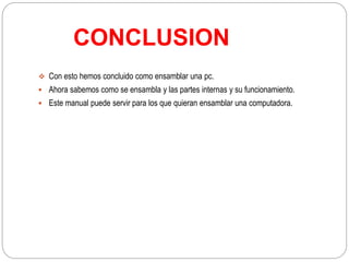 CONCLUSION
 Con esto hemos concluido como ensamblar una pc.
 Ahora sabemos como se ensambla y las partes internas y su funcionamiento.
 Este manual puede servir para los que quieran ensamblar una computadora.
 