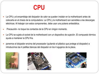 CPU
 La CPU y el ensamblaje del disipador de calor se pueden instalar en la motherboard antes de
colocarla en el chasis de la computadora. La CPU y la motherboard son sensibles a las descargas
eléctricas. Al trabajar con estos componentes, debe usar una pulsera antiestática.
 Precaución- no toque los contactos de la CPU en ningún momento.
 La CPU se sujeta al socket de la motherboard con un dispositivo de sujeción. El compuesto térmico
ayuda a mantener la CPU fría.
 ponemos el disipador encima del procesador (quitando el plástico que protege al disipador) e
introducimos las 4 patillas blancas del disipador en los 4 agujeros de la placa.
 