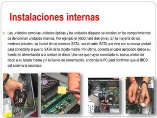 Instalaciones internas
 Las unidades como las unidades ópticas y las unidades disquete se instalan en los compartimientos
de denominan unidades internas. Por ejemplo el (HDD hard disk drive). En la mayoría de los
modelos actuales, se tratará de un conector SATA. usa el cable SATA que vino con su nueva unidad
para conectarla al puerto SATA de la tarjeta madre. Por último, conecta el cable apropiado desde su
fuente de alimentación a la unidad de disco. Una vez que hayas conectado su nueva unidad de
disco a su tarjeta madre y a la fuente de alimentación, encienda la PC para confirmar que el BIOS
del sistema la reconoce.
 