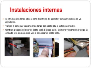 Instalaciones internas
 se introduce el lector de cd de la parte de enfrente del gabinete y con cuatro tornillos se va
atornillando.
 vamos a conectar la parte más larga del cable IDE a la tarjeta madre.
 también puedes colocar el cable sata al disco duro, siempre y cuando no tenga la
entrada ide. en este sitio vas a conectar el cable sata.
 