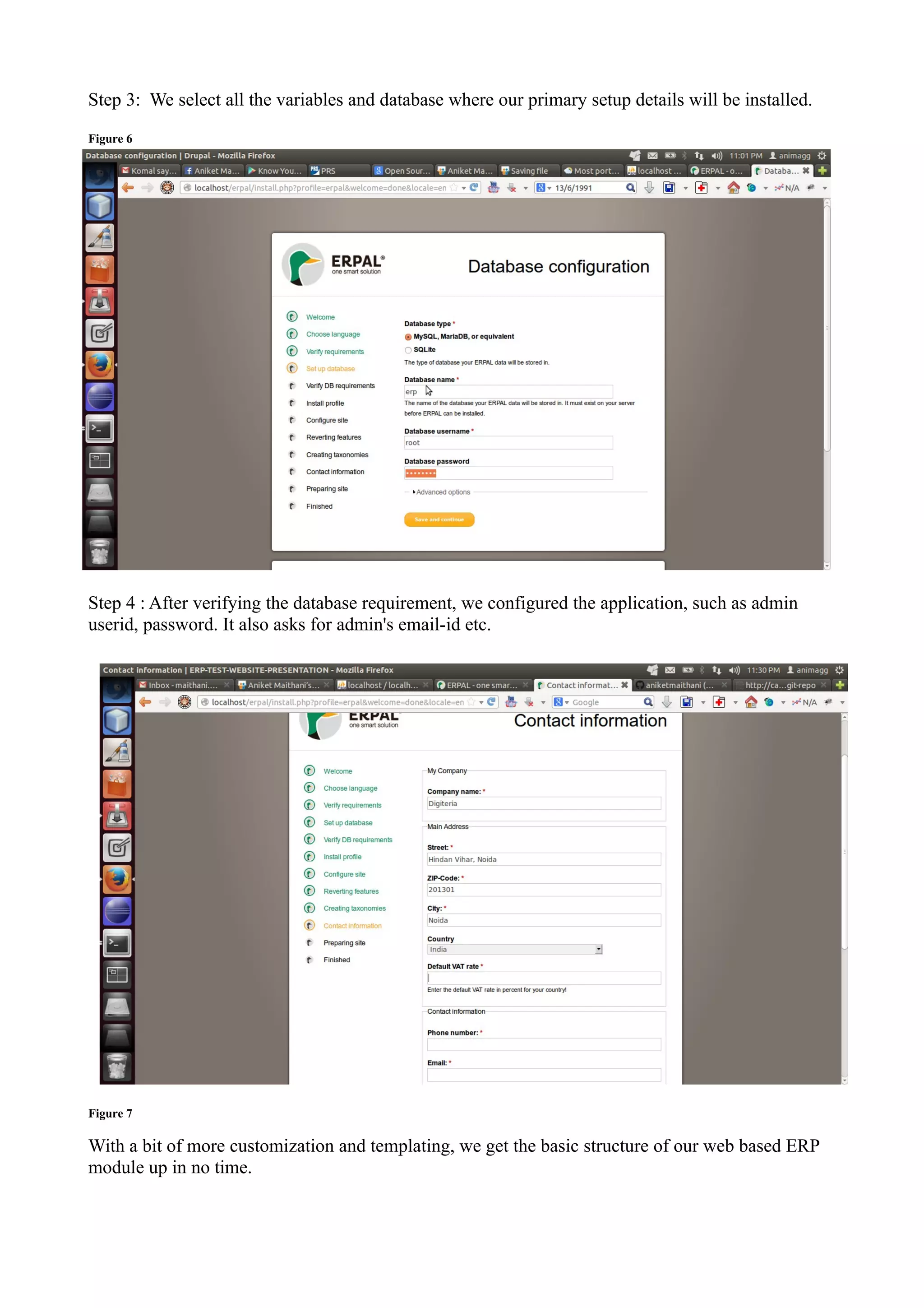 Step 3: We select all the variables and database where our primary setup details will be installed.
Figure 6

Step 4 : After verifying the database requirement, we configured the application, such as admin
userid, password. It also asks for admin's email-id etc.

Figure 7

With a bit of more customization and templating, we get the basic structure of our web based ERP
module up in no time.

 