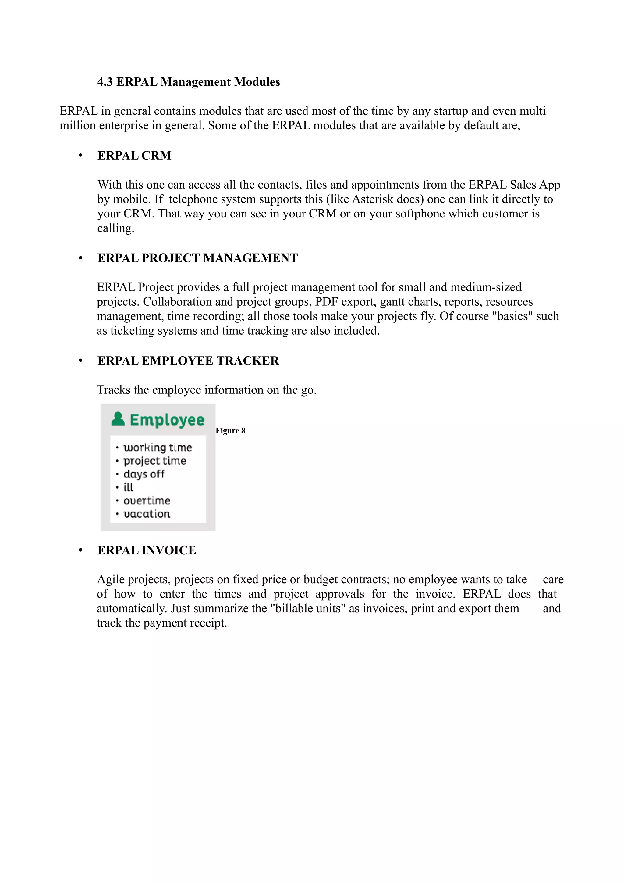 4.3 ERPAL Management Modules
ERPAL in general contains modules that are used most of the time by any startup and even multi
million enterprise in general. Some of the ERPAL modules that are available by default are,
•

ERPAL CRM
With this one can access all the contacts, files and appointments from the ERPAL Sales App
by mobile. If telephone system supports this (like Asterisk does) one can link it directly to
your CRM. That way you can see in your CRM or on your softphone which customer is
calling.

•

ERPAL PROJECT MANAGEMENT
ERPAL Project provides a full project management tool for small and medium-sized
projects. Collaboration and project groups, PDF export, gantt charts, reports, resources
management, time recording; all those tools make your projects fly. Of course "basics" such
as ticketing systems and time tracking are also included.

•

ERPAL EMPLOYEE TRACKER
Tracks the employee information on the go.
Figure 8

•

ERPAL INVOICE
Agile projects, projects on fixed price or budget contracts; no employee wants to take care
of how to enter the times and project approvals for the invoice. ERPAL does that
automatically. Just summarize the "billable units" as invoices, print and export them
and
track the payment receipt.

 