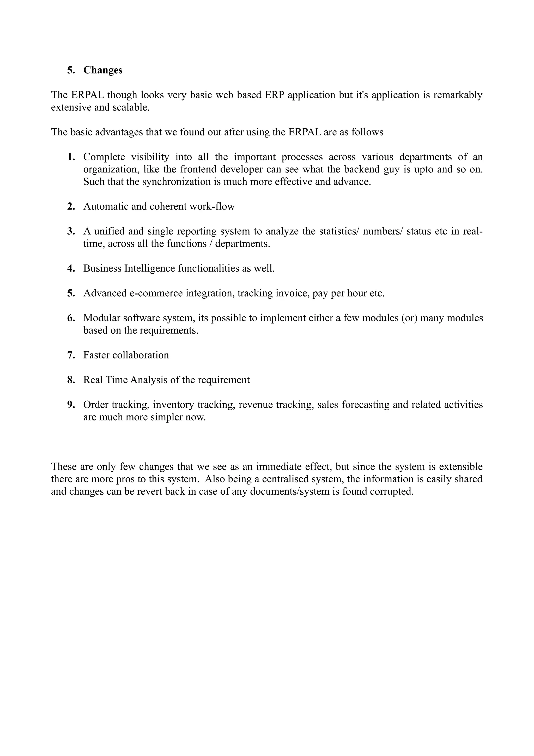 5. Changes
The ERPAL though looks very basic web based ERP application but it's application is remarkably
extensive and scalable.
The basic advantages that we found out after using the ERPAL are as follows
1. Complete visibility into all the important processes across various departments of an
organization, like the frontend developer can see what the backend guy is upto and so on.
Such that the synchronization is much more effective and advance.
2. Automatic and coherent work-flow
3. A unified and single reporting system to analyze the statistics/ numbers/ status etc in realtime, across all the functions / departments.
4. Business Intelligence functionalities as well.
5. Advanced e-commerce integration, tracking invoice, pay per hour etc.
6. Modular software system, its possible to implement either a few modules (or) many modules
based on the requirements.
7. Faster collaboration
8. Real Time Analysis of the requirement
9. Order tracking, inventory tracking, revenue tracking, sales forecasting and related activities
are much more simpler now.

These are only few changes that we see as an immediate effect, but since the system is extensible
there are more pros to this system. Also being a centralised system, the information is easily shared
and changes can be revert back in case of any documents/system is found corrupted.

 