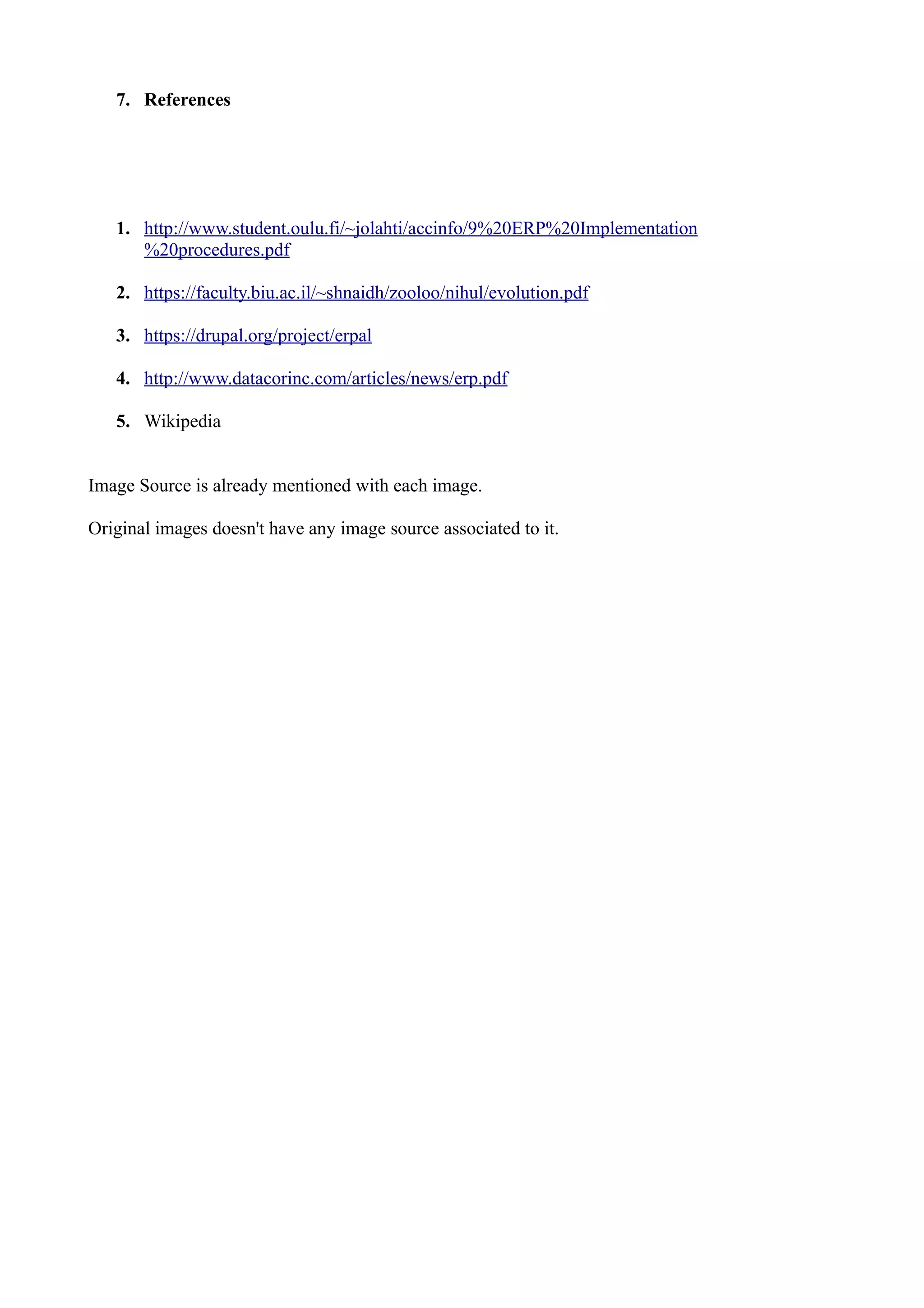 7. References

1. http://www.student.oulu.fi/~jolahti/accinfo/9%20ERP%20Implementation
%20procedures.pdf
2. https://faculty.biu.ac.il/~shnaidh/zooloo/nihul/evolution.pdf
3. https://drupal.org/project/erpal
4. http://www.datacorinc.com/articles/news/erp.pdf
5. Wikipedia
Image Source is already mentioned with each image.
Original images doesn't have any image source associated to it.

 