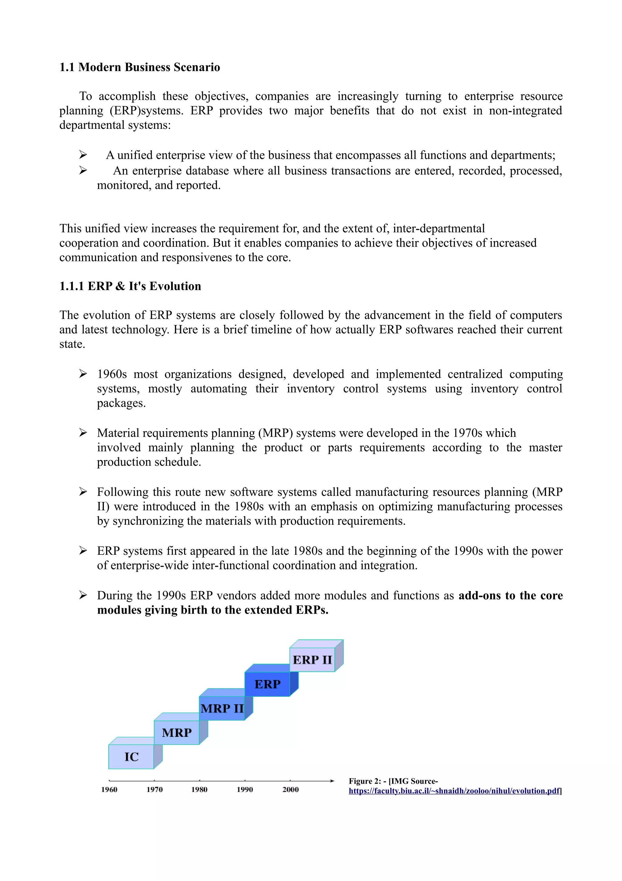 1.1 Modern Business Scenario
To accomplish these objectives, companies are increasingly turning to enterprise resource
planning (ERP)systems. ERP provides two major benefits that do not exist in non-integrated
departmental systems:
➢
➢

A unified enterprise view of the business that encompasses all functions and departments;
An enterprise database where all business transactions are entered, recorded, processed,
monitored, and reported.

This unified view increases the requirement for, and the extent of, inter-departmental
cooperation and coordination. But it enables companies to achieve their objectives of increased
communication and responsivenes to the core.
1.1.1 ERP & It's Evolution
The evolution of ERP systems are closely followed by the advancement in the field of computers
and latest technology. Here is a brief timeline of how actually ERP softwares reached their current
state.
➢ 1960s most organizations designed, developed and implemented centralized computing
systems, mostly automating their inventory control systems using inventory control
packages.
➢ Material requirements planning (MRP) systems were developed in the 1970s which
involved mainly planning the product or parts requirements according to the master
production schedule.
➢ Following this route new software systems called manufacturing resources planning (MRP
II) were introduced in the 1980s with an emphasis on optimizing manufacturing processes
by synchronizing the materials with production requirements.
➢ ERP systems first appeared in the late 1980s and the beginning of the 1990s with the power
of enterprise-wide inter-functional coordination and integration.
➢ During the 1990s ERP vendors added more modules and functions as add-ons to the core
modules giving birth to the extended ERPs.

Figure 2: - [IMG Sourcehttps://faculty.biu.ac.il/~shnaidh/zooloo/nihul/evolution.pdf]

 