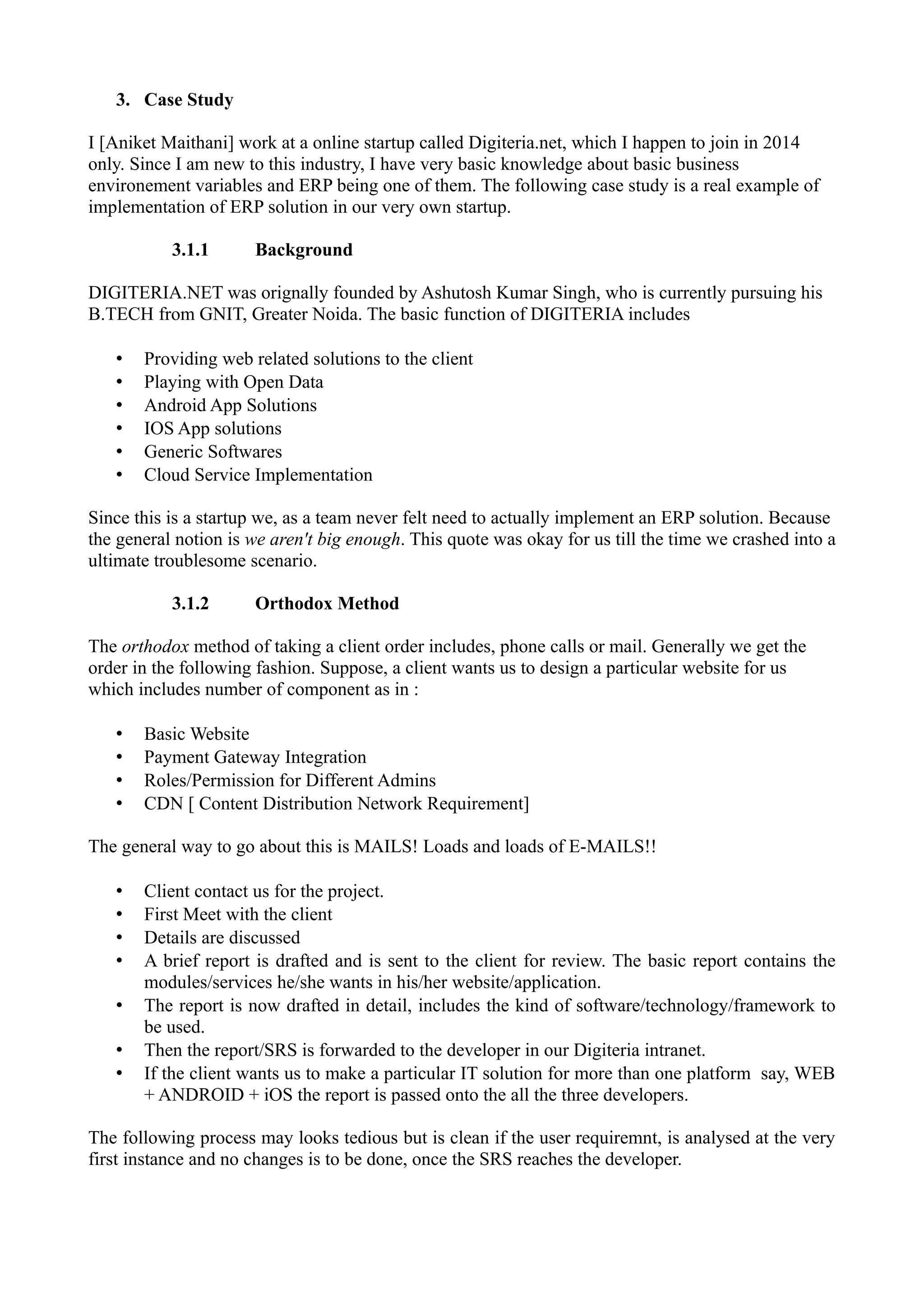 3. Case Study
I [Aniket Maithani] work at a online startup called Digiteria.net, which I happen to join in 2014
only. Since I am new to this industry, I have very basic knowledge about basic business
environement variables and ERP being one of them. The following case study is a real example of
implementation of ERP solution in our very own startup.
3.1.1

Background

DIGITERIA.NET was orignally founded by Ashutosh Kumar Singh, who is currently pursuing his
B.TECH from GNIT, Greater Noida. The basic function of DIGITERIA includes
•
•
•
•
•
•

Providing web related solutions to the client
Playing with Open Data
Android App Solutions
IOS App solutions
Generic Softwares
Cloud Service Implementation

Since this is a startup we, as a team never felt need to actually implement an ERP solution. Because
the general notion is we aren't big enough. This quote was okay for us till the time we crashed into a
ultimate troublesome scenario.
3.1.2

Orthodox Method

The orthodox method of taking a client order includes, phone calls or mail. Generally we get the
order in the following fashion. Suppose, a client wants us to design a particular website for us
which includes number of component as in :
•
•
•
•

Basic Website
Payment Gateway Integration
Roles/Permission for Different Admins
CDN [ Content Distribution Network Requirement]

The general way to go about this is MAILS! Loads and loads of E-MAILS!!
•
•
•
•
•
•
•

Client contact us for the project.
First Meet with the client
Details are discussed
A brief report is drafted and is sent to the client for review. The basic report contains the
modules/services he/she wants in his/her website/application.
The report is now drafted in detail, includes the kind of software/technology/framework to
be used.
Then the report/SRS is forwarded to the developer in our Digiteria intranet.
If the client wants us to make a particular IT solution for more than one platform say, WEB
+ ANDROID + iOS the report is passed onto the all the three developers.

The following process may looks tedious but is clean if the user requiremnt, is analysed at the very
first instance and no changes is to be done, once the SRS reaches the developer.

 