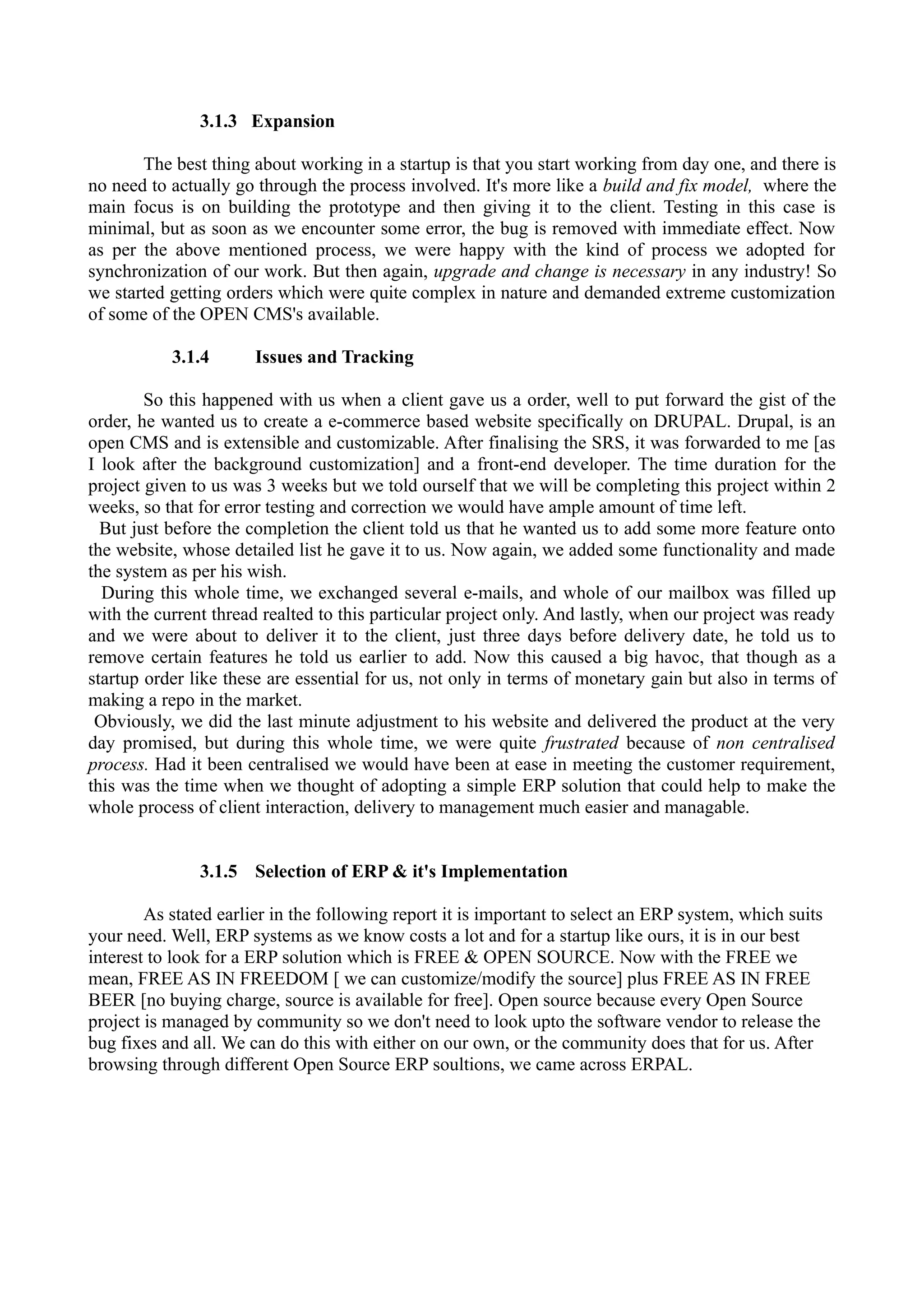 3.1.3 Expansion
The best thing about working in a startup is that you start working from day one, and there is
no need to actually go through the process involved. It's more like a build and fix model, where the
main focus is on building the prototype and then giving it to the client. Testing in this case is
minimal, but as soon as we encounter some error, the bug is removed with immediate effect. Now
as per the above mentioned process, we were happy with the kind of process we adopted for
synchronization of our work. But then again, upgrade and change is necessary in any industry! So
we started getting orders which were quite complex in nature and demanded extreme customization
of some of the OPEN CMS's available.
3.1.4

Issues and Tracking

So this happened with us when a client gave us a order, well to put forward the gist of the
order, he wanted us to create a e-commerce based website specifically on DRUPAL. Drupal, is an
open CMS and is extensible and customizable. After finalising the SRS, it was forwarded to me [as
I look after the background customization] and a front-end developer. The time duration for the
project given to us was 3 weeks but we told ourself that we will be completing this project within 2
weeks, so that for error testing and correction we would have ample amount of time left.
But just before the completion the client told us that he wanted us to add some more feature onto
the website, whose detailed list he gave it to us. Now again, we added some functionality and made
the system as per his wish.
During this whole time, we exchanged several e-mails, and whole of our mailbox was filled up
with the current thread realted to this particular project only. And lastly, when our project was ready
and we were about to deliver it to the client, just three days before delivery date, he told us to
remove certain features he told us earlier to add. Now this caused a big havoc, that though as a
startup order like these are essential for us, not only in terms of monetary gain but also in terms of
making a repo in the market.
Obviously, we did the last minute adjustment to his website and delivered the product at the very
day promised, but during this whole time, we were quite frustrated because of non centralised
process. Had it been centralised we would have been at ease in meeting the customer requirement,
this was the time when we thought of adopting a simple ERP solution that could help to make the
whole process of client interaction, delivery to management much easier and managable.
3.1.5 Selection of ERP & it's Implementation
As stated earlier in the following report it is important to select an ERP system, which suits
your need. Well, ERP systems as we know costs a lot and for a startup like ours, it is in our best
interest to look for a ERP solution which is FREE & OPEN SOURCE. Now with the FREE we
mean, FREE AS IN FREEDOM [ we can customize/modify the source] plus FREE AS IN FREE
BEER [no buying charge, source is available for free]. Open source because every Open Source
project is managed by community so we don't need to look upto the software vendor to release the
bug fixes and all. We can do this with either on our own, or the community does that for us. After
browsing through different Open Source ERP soultions, we came across ERPAL.

 
