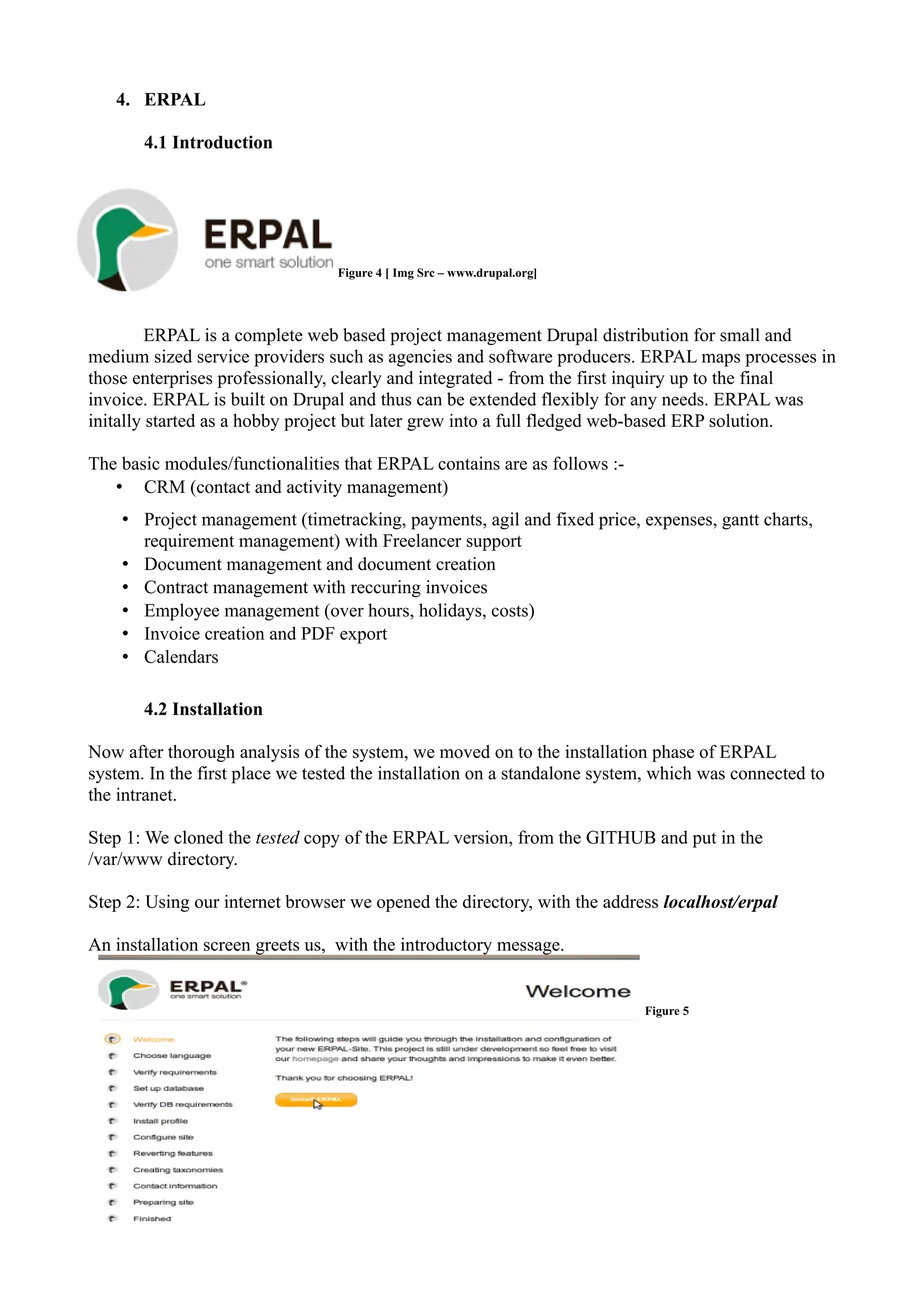 4. ERPAL
4.1 Introduction

Figure 4 [ Img Src – www.drupal.org]

ERPAL is a complete web based project management Drupal distribution for small and
medium sized service providers such as agencies and software producers. ERPAL maps processes in
those enterprises professionally, clearly and integrated - from the first inquiry up to the final
invoice. ERPAL is built on Drupal and thus can be extended flexibly for any needs. ERPAL was
initally started as a hobby project but later grew into a full fledged web-based ERP solution.
The basic modules/functionalities that ERPAL contains are as follows :• CRM (contact and activity management)
• Project management (timetracking, payments, agil and fixed price, expenses, gantt charts,
requirement management) with Freelancer support
• Document management and document creation
• Contract management with reccuring invoices
• Employee management (over hours, holidays, costs)
• Invoice creation and PDF export
• Calendars
4.2 Installation
Now after thorough analysis of the system, we moved on to the installation phase of ERPAL
system. In the first place we tested the installation on a standalone system, which was connected to
the intranet.
Step 1: We cloned the tested copy of the ERPAL version, from the GITHUB and put in the
/var/www directory.
Step 2: Using our internet browser we opened the directory, with the address localhost/erpal
An installation screen greets us, with the introductory message.

Figure 5

 