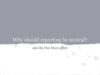 Why should reporting be neutral?
        aka the Fox News effect
 