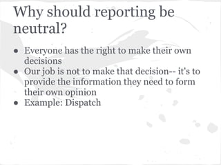 Why should reporting be
neutral?
● Everyone has the right to make their own
  decisions
● Our job is not to make that decision-- it's to
  provide the information they need to form
  their own opinion
● Example: Dispatch
 