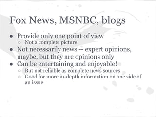Fox News, MSNBC, blogs
● Provide only one point of view
  ○ Not a complete picture
● Not necessarily news -- expert opinions,
  maybe, but they are opinions only
● Can be entertaining and enjoyable!
  ○ But not reliable as complete news sources
  ○ Good for more in-depth information on one side of
    an issue
 