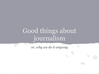 Good things about
   journalism
  or, why we do it anyway
 