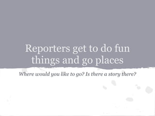 Reporters get to do fun
   things and go places
Where would you like to go? Is there a story there?
 
