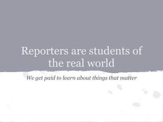 Reporters are students of
     the real world
 We get paid to learn about things that matter
 