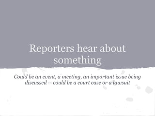 Reporters hear about
          something
Could be an event, a meeting, an important issue being
    discussed -- could be a court case or a lawsuit
 