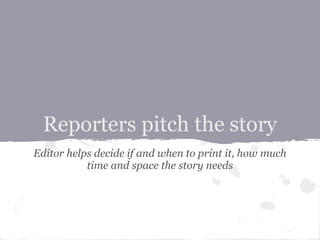 Reporters pitch the story
Editor helps decide if and when to print it, how much
           time and space the story needs
 