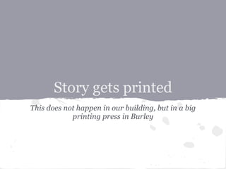 Story gets printed
This does not happen in our building, but in a big
            printing press in Burley
 