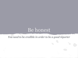 Be honest
You need to be credible in order to be a good reporter
 