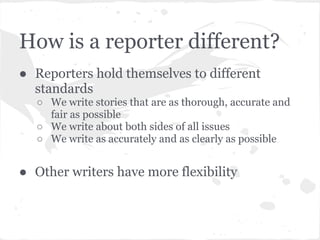 How is a reporter different?
● Reporters hold themselves to different
  standards
  ○ We write stories that are as thorough, accurate and
    fair as possible
  ○ We write about both sides of all issues
  ○ We write as accurately and as clearly as possible


● Other writers have more flexibility
 