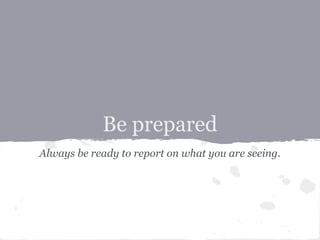 Be prepared
Always be ready to report on what you are seeing.
 