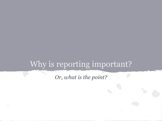 Why is reporting important?
      Or, what is the point?
 