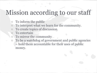 Mission according to our staff
 ○   To inform the public
 ○   To interpret what we learn for the community.
 ○   To create topics of discussion.
 ○   To entertain
 ○   To mirror the community
 ○   To be a watchdog of government and public agencies
     – hold them accountable for their uses of public
     money.
 