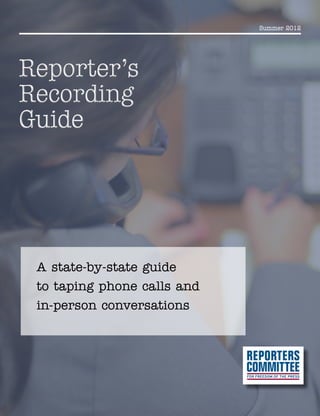 Summer 2012
Reporter’s
Recording
Guide
Reporter’s
Recording
Guide
A state-by-state guide
to taping phone calls and
in-person conversations
 