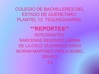 COLEGIO DE BACHILLERES DEL
ESTADO DE QUERETARO.
PLANTEL 12, TEQUISQUIAPAN.
**REPORTES**
INTEGRANTES:
BARCENAS RESENDIZ JAZMIN
DE LA CRUZ GUERRERO ERIKA
MORAN MARTINEZ PAOLA ISABEL
GRUPO:
3.2
 