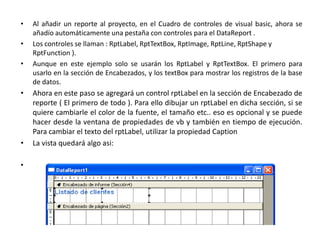 Al añadir un reporte al proyecto, en el Cuadro de controles de visual basic, ahora se añadío automáticamente una pestaña con controles para el DataReport .Los controles se llaman : RptLabel, RptTextBox, RptImage, RptLine, RptShape y RptFunction ).Aunque en este ejemplo solo se usarán los RptLabel y RptTextBox. El primero para usarlo en la sección de Encabezados, y los textBox para mostrar los registros de la base de datos.Ahora en este paso se agregará un control rptLabel en la sección de Encabezado de reporte ( El primero de todo ). Para ello dibujar un rptLabel en dicha sección, si se quiere cambiarle el color de la fuente, el tamaño etc.. eso es opcional y se puede hacer desde la ventana de propiedades de vb y también en tiempo de ejecución. Para cambiar el texto del rptLabel, utilizar la propiedad Caption La vista quedará algo asi: 