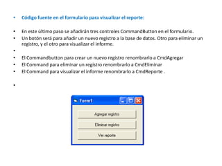 Código fuente en el formulario para visualizar el reporte:En este último paso se añadirán tres controles CommandButton en el formulario. Un botón será para añadir un nuevo registro a la base de datos. Otro para eliminar un registro, y el otro para visualizar el informe. El Commandbutton para crear un nuevo registro renombrarlo a CmdAgregar El Command para eliminar un registro renombrarlo a CmdEliminar El Command para visualizar el informe renombrarlo a CmdReporte . 