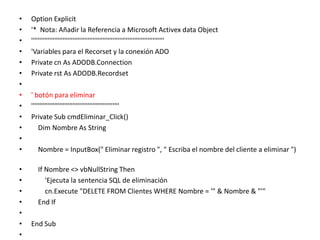 Option Explicit  '*  Nota: Añadir la Referencia a Microsoft Activex data Object   ''''''''''''''''''''''''''''''''''''''''''''''''''''''''''''''''''''''''''''''''   'Variables para el Recorset y la conexión ADO   Private cn As ADODB.Connection   Private rst As ADODB.Recordset     ' botón para eliminar   '''''''''''''''''''''''''''''''''''''''''''''''''''''   Private Sub cmdEliminar_Click()       Dim Nombre As String        Nombre = InputBox(" Eliminar registro ", " Escriba el nombre del cliente a eliminar ")         If Nombre <> vbNullString Then          'Ejecuta la sentencia SQL de eliminación           cn.Execute "DELETE FROM Clientes WHERE Nombre = '" & Nombre & "'"      End If    End Sub    