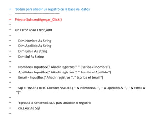 'Botón para añadir un registro de la base de  datos   '''''''''''''''''''''''''''''''''''''''''''''''''''''''   Private Sub cmdAgregar_Click()     On Error GoTo Error_add         Dim Nombre As String      Dim Apellido As String      Dim Email As String      Dim Sql As String        Nombre = InputBox(" Añadir registros ", " Escriba el nombre")       Apellido = InputBox(" Añadir registros ", " Escriba el Apellido ")       Email = InputBox(" Añadir registros ", " Escriba el Email ")         Sql = "INSERT INTO Clientes VALUES ( '" & Nombre & "', '" & Apellido & "', '" & Email & "')"        'Ejecuta la sentencia SQL para añadidr el registro       cn.Execute Sql          