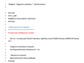  MsgBox " Registros añadidos ", vbInformation  Exit Sub  Error_add:   MsgBox Err.Description, vbCritical   End Sub    ' botón para ver el reporte   '''''''''''''''''''''''''''''''''''''''''''''''''''''''''''   Private Sub CmdReporte_Click()              Set rst = cn.Execute("SELECT Nombre, Apellido, Email FROM Clientes ORDER BY Nombre")              'Asigna el recordset al reporte       Set ReporteClientes.DataSource = rst              ' Muestra el reporte       ReporteClientes.Show vbModal   End Sub     