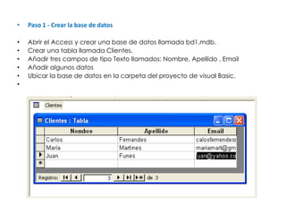 Paso 1 - Crear la base de datos Abrir el Access y crear una base de datos llamada bd1.mdb.  Crear una tabla llamada Clientes.  Añadir tres campos de tipo Texto llamados: Nombre, Apellido , Email  Añadir algunos datos  Ubicar la base de datos en la carpeta del proyecto de visual Basic.    